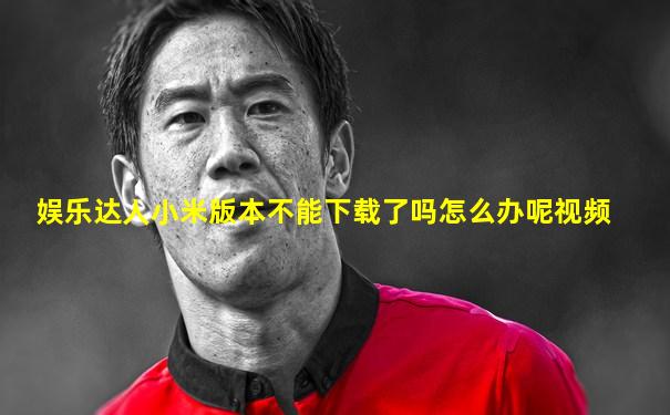 娱乐达人小米版本不能下载了吗怎么办呢视频