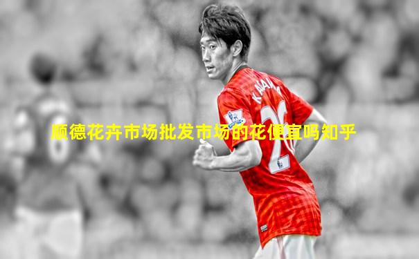 顺德花卉市场批发市场的花便宜吗知乎