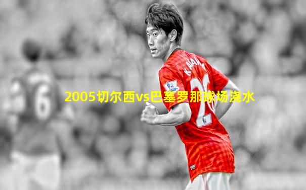 2005切尔西vs巴塞罗那球场浇水