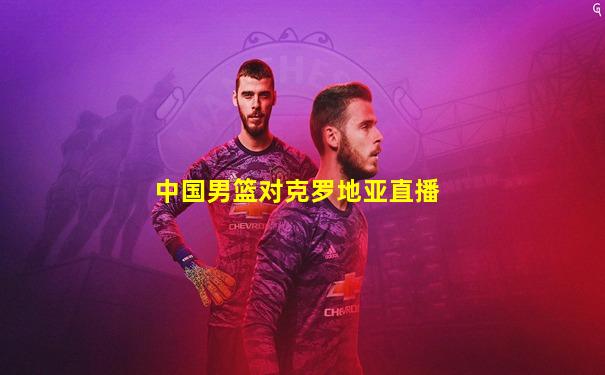 中国男篮对克罗地亚直播