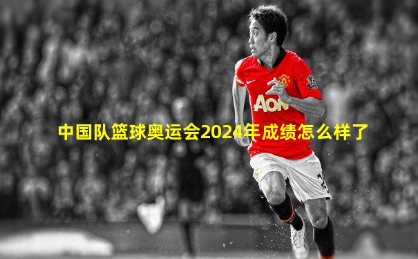 中国队篮球奥运会2024年成绩怎么样了