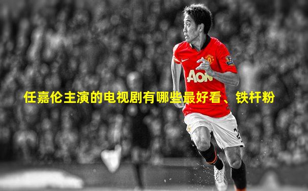 任嘉伦主演的电视剧有哪些最好看、铁杆粉