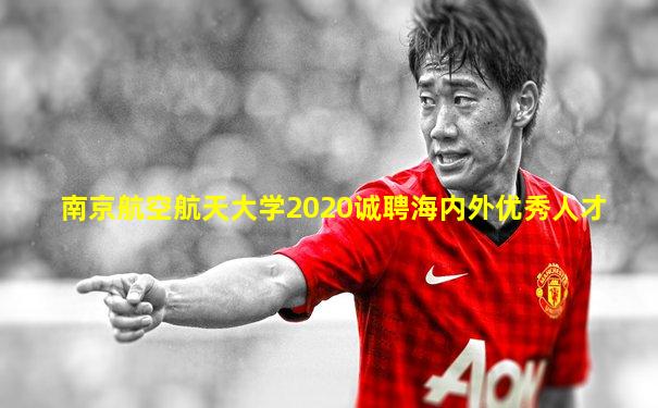 南京航空航天大学2020诚聘海内外优秀人才