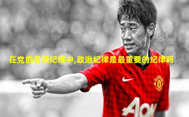 在党的各项纪律中,政治纪律是最重要的纪律吗