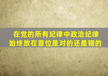 在党的所有纪律中政治纪律始终放在首位是对的还是错的