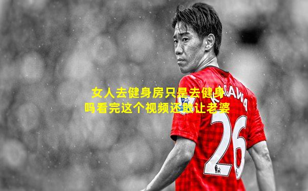 女人去健身房只是去健身吗看完这个视频还敢让老婆