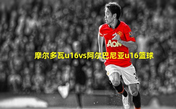 摩尔多瓦u16vs阿尔巴尼亚u16篮球