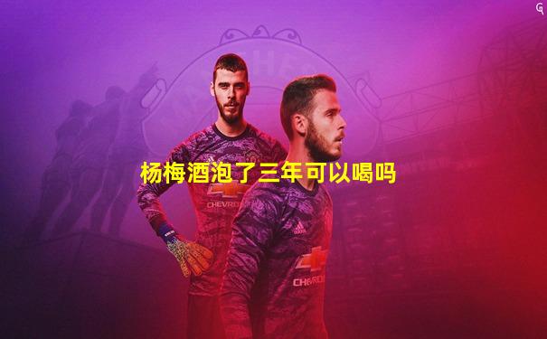 杨梅酒泡了三年可以喝吗