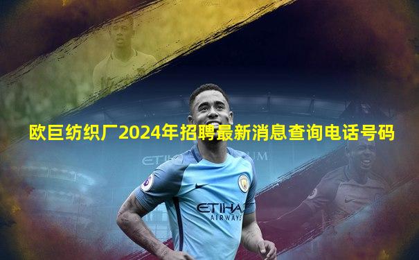 欧巨纺织厂2024年招聘最新消息查询电话号码