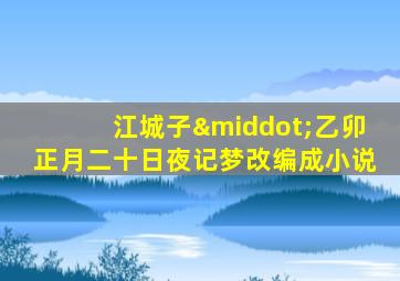 江城子·乙卯正月二十日夜记梦改编成小说