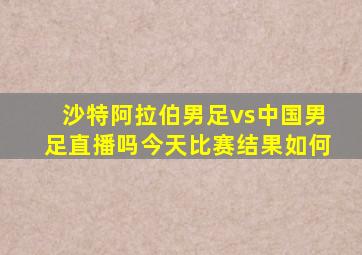 沙特阿拉伯男足vs中国男足直播吗今天比赛结果如何