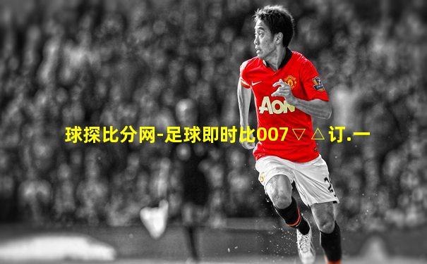 球探比分网-足球即时比007▽△订.一