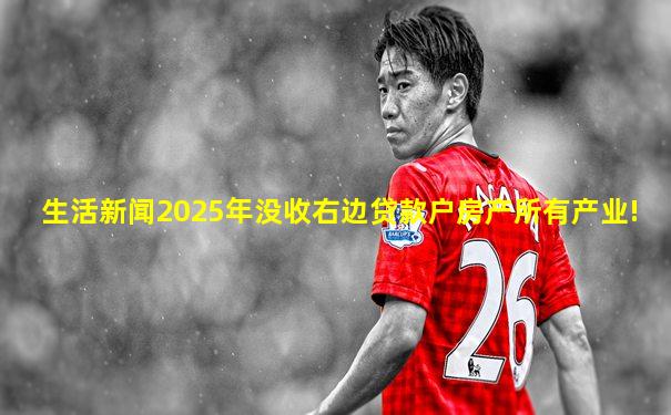 生活新闻2025年没收右边贷款户房产所有产业!