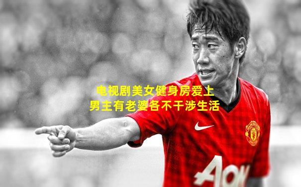 电视剧美女健身房爱上男主有老婆各不干涉生活