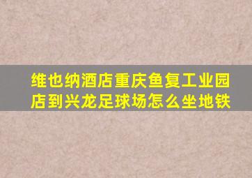 维也纳酒店重庆鱼复工业园店到兴龙足球场怎么坐地铁