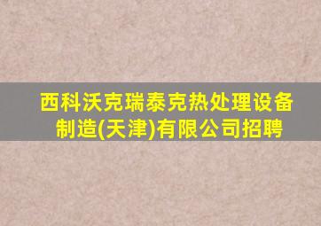 西科沃克瑞泰克热处理设备制造(天津)有限公司招聘